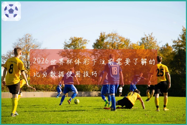 2026世界杯体彩下注前需要了解的比分数据使用技巧